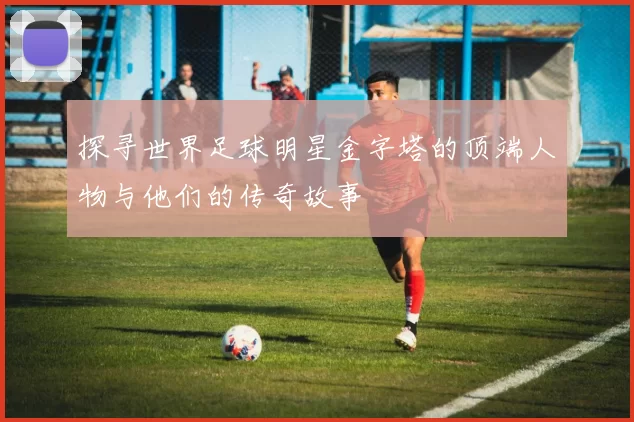 探寻世界足球明星金字塔的顶端人物与他们的传奇故事
