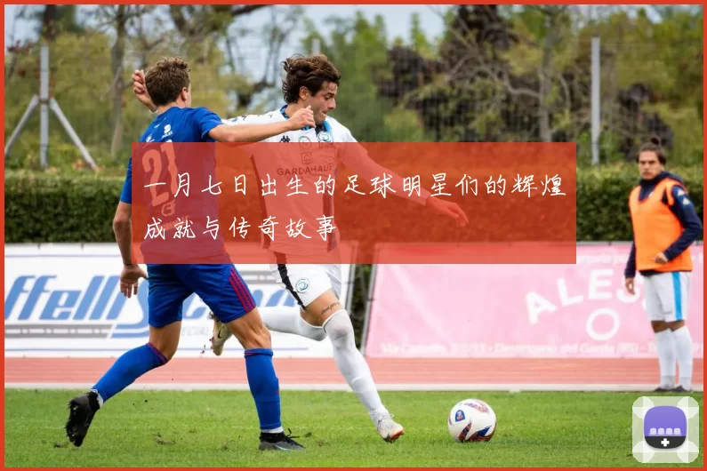 一月七日出生的足球明星们的辉煌成就与传奇故事