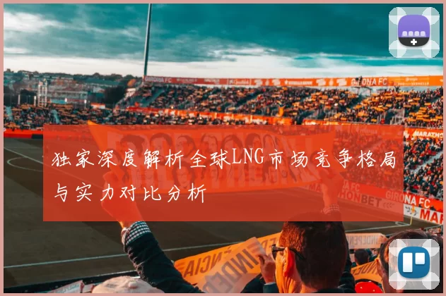 独家深度解析全球LNG市场竞争格局与实力对比分析