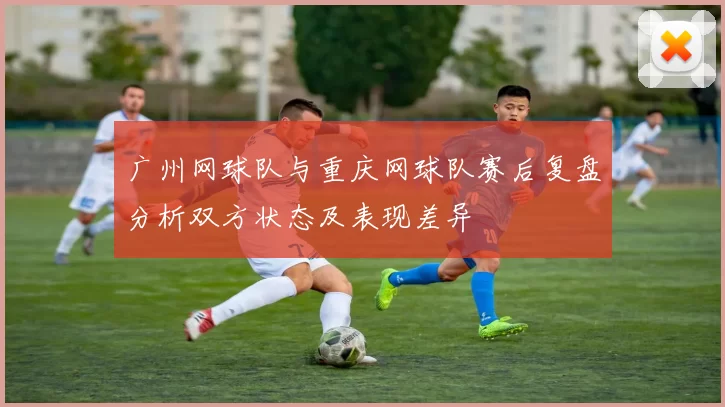 广州网球队与重庆网球队赛后复盘分析双方状态及表现差异