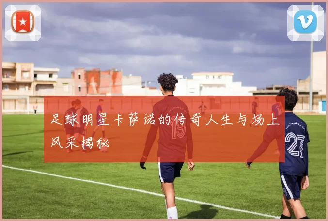 足球明星卡萨诺的传奇人生与场上风采揭秘