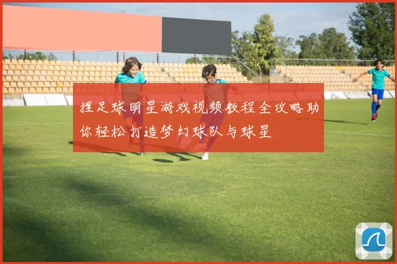 捏足球明星游戏视频教程全攻略助你轻松打造梦幻球队与球星