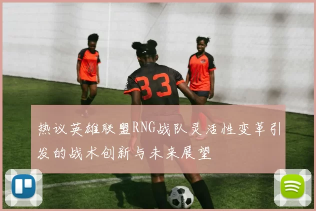 热议英雄联盟RNG战队灵活性变革引发的战术创新与未来展望