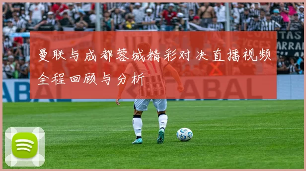 曼联与成都蓉城精彩对决直播视频全程回顾与分析
