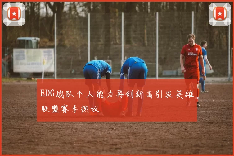 EDG战队个人能力再创新高引发英雄联盟赛季热议
