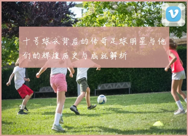 十号球衣背后的传奇足球明星与他们的辉煌历史与成就解析