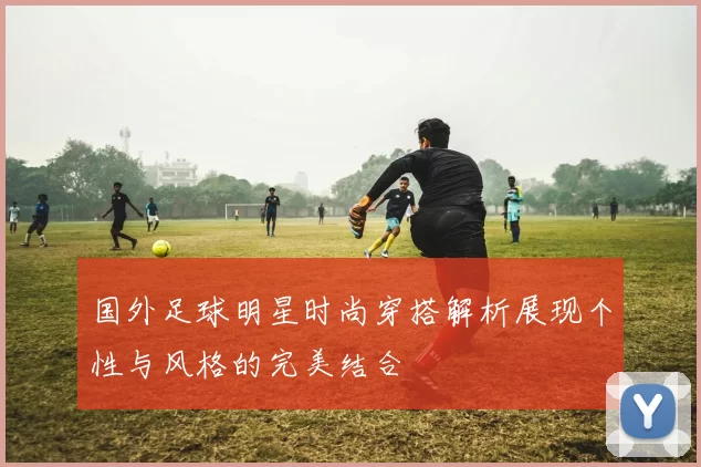 国外足球明星时尚穿搭解析展现个性与风格的完美结合