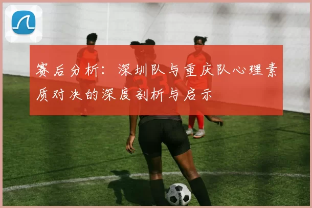 赛后分析：深圳队与重庆队心理素质对决的深度剖析与启示