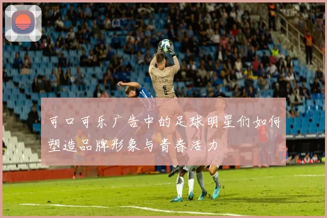 可口可乐广告中的足球明星们如何塑造品牌形象与青春活力
