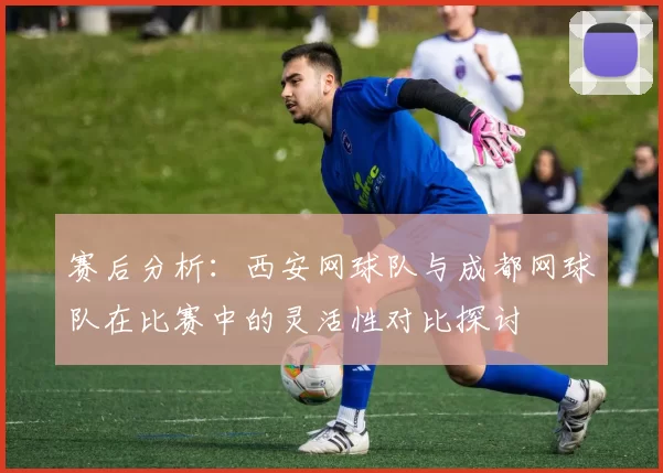 赛后分析：西安网球队与成都网球队在比赛中的灵活性对比探讨