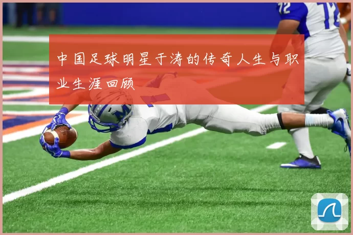 中国足球明星于涛的传奇人生与职业生涯回顾
