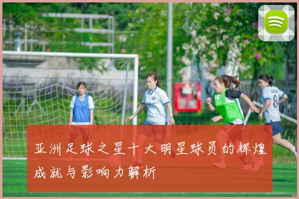 亚洲足球之星十大明星球员的辉煌成就与影响力解析