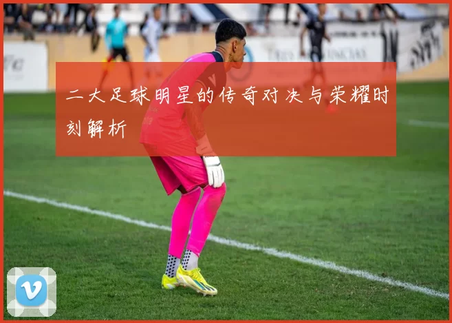 二大足球明星的传奇对决与荣耀时刻解析