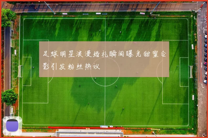 足球明星浪漫婚礼瞬间曝光甜蜜合影引发粉丝热议