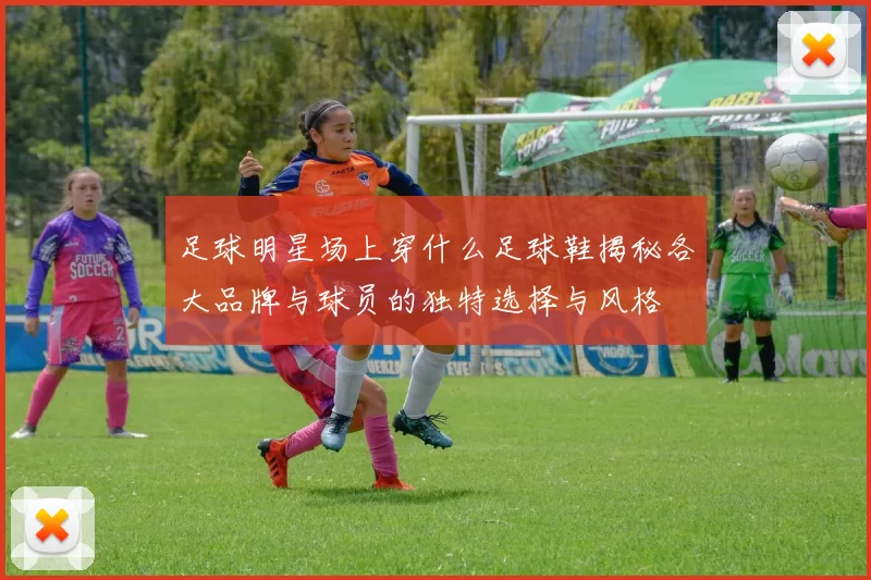 足球明星场上穿什么足球鞋揭秘各大品牌与球员的独特选择与风格