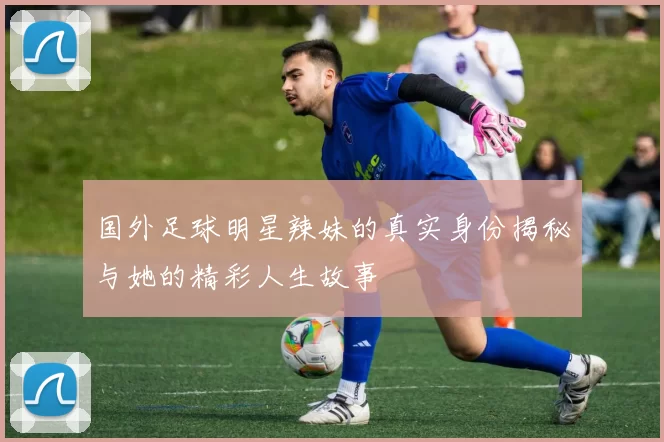 国外足球明星辣妹的真实身份揭秘与她的精彩人生故事