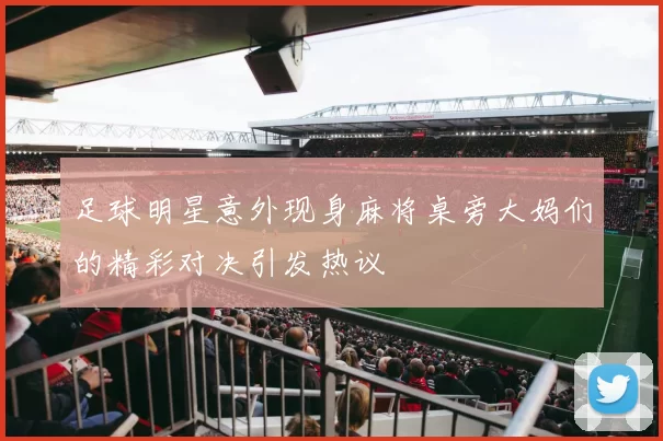 足球明星意外现身麻将桌旁大妈们的精彩对决引发热议