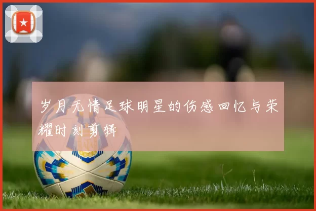 岁月无情足球明星的伤感回忆与荣耀时刻剪辑