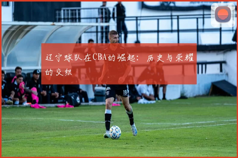辽宁球队在CBA的崛起：历史与荣耀的交织