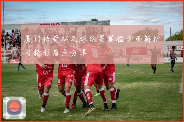 厦门传奇杯足球明星赛程全面解析与精彩看点分享