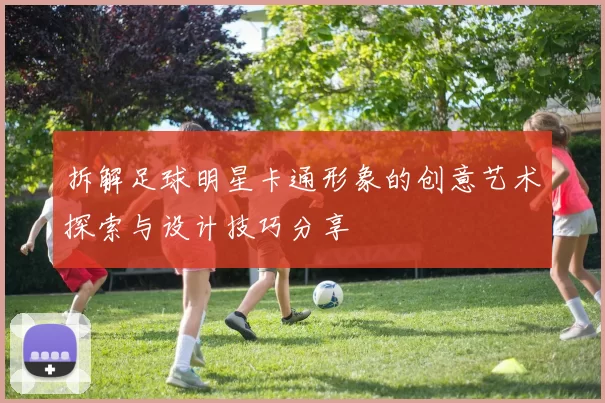 拆解足球明星卡通形象的创意艺术探索与设计技巧分享