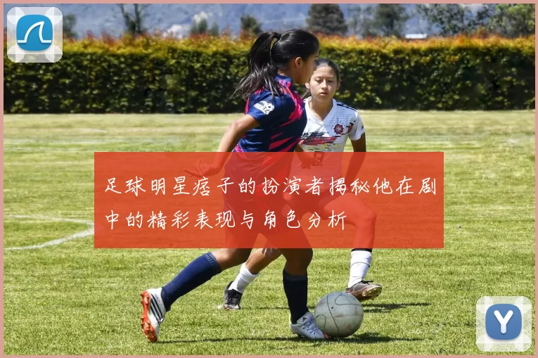 足球明星痞子的扮演者揭秘他在剧中的精彩表现与角色分析