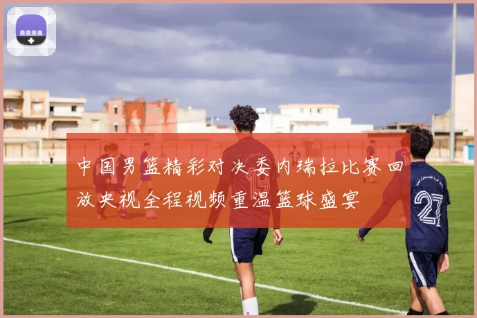 中国男篮精彩对决委内瑞拉比赛回放央视全程视频重温篮球盛宴