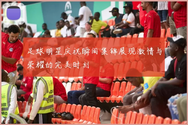足球明星庆祝瞬间集锦展现激情与荣耀的完美时刻