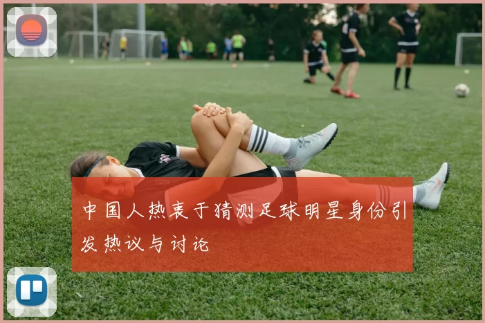 中国人热衷于猜测足球明星身份引发热议与讨论