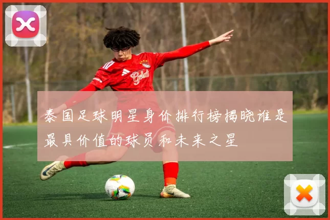 泰国足球明星身价排行榜揭晓谁是最具价值的球员和未来之星