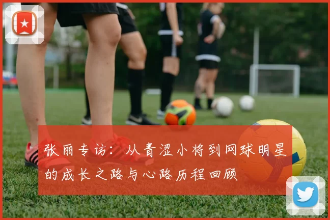 张丽专访：从青涩小将到网球明星的成长之路与心路历程回顾