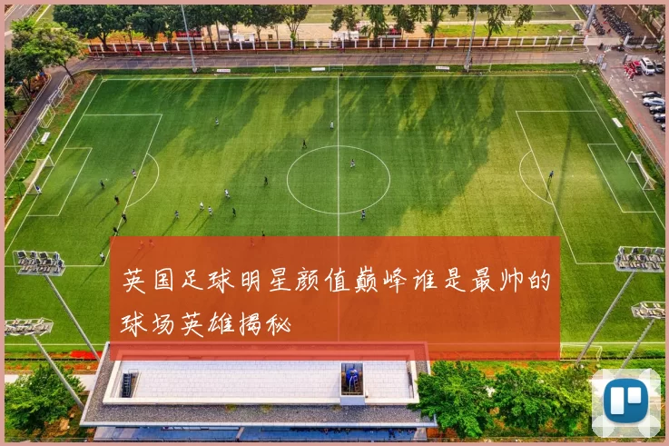 英国足球明星颜值巅峰谁是最帅的球场英雄揭秘