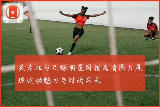 吴彦祖与足球明星同框高清图片展现运动魅力与时尚风采