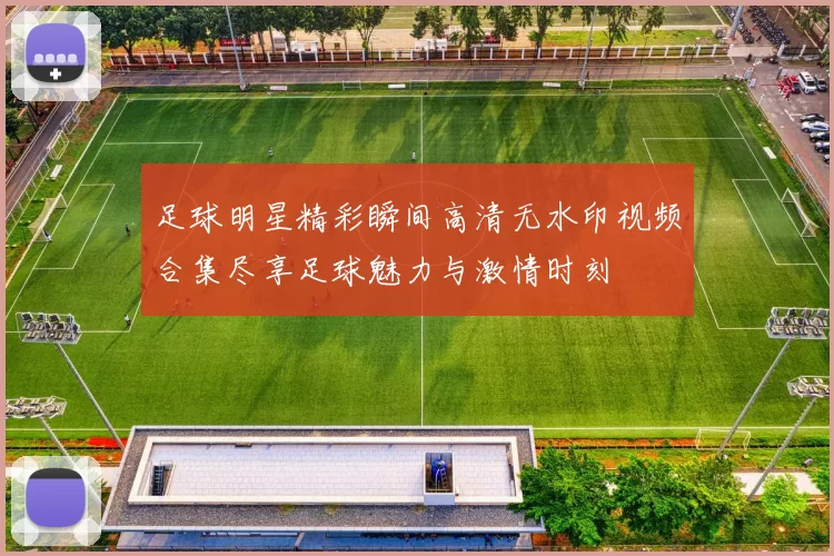 足球明星精彩瞬间高清无水印视频合集尽享足球魅力与激情时刻