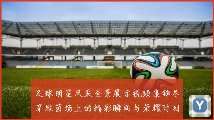足球明星风采全景展示视频集锦尽享绿茵场上的精彩瞬间与荣耀时刻