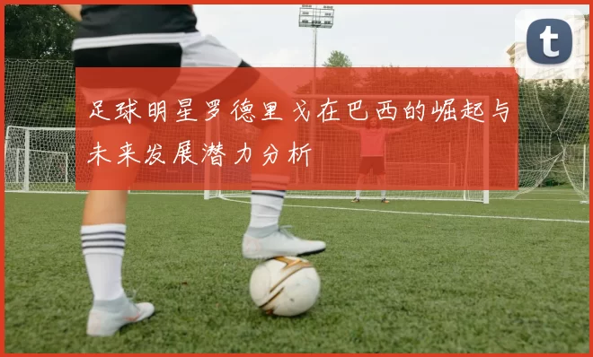足球明星罗德里戈在巴西的崛起与未来发展潜力分析