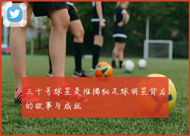 三十号球星是谁揭秘足球明星背后的故事与成就