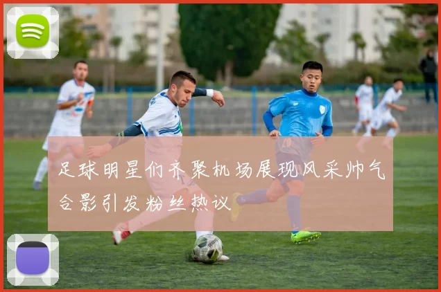 足球明星们齐聚机场展现风采帅气合影引发粉丝热议