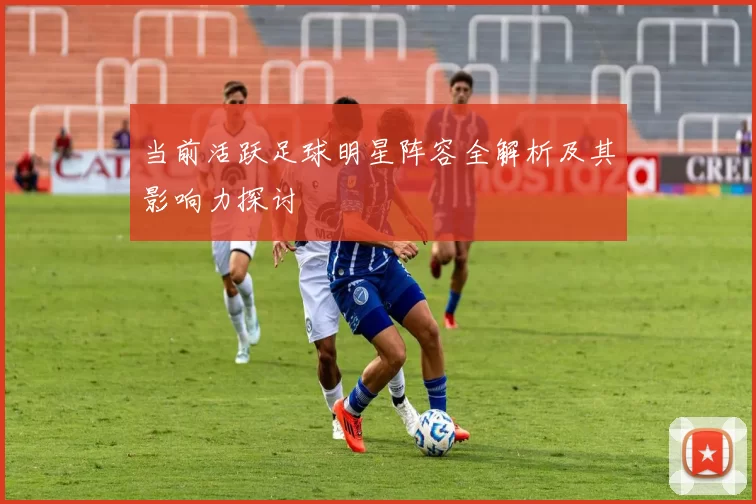 当前活跃足球明星阵容全解析及其影响力探讨