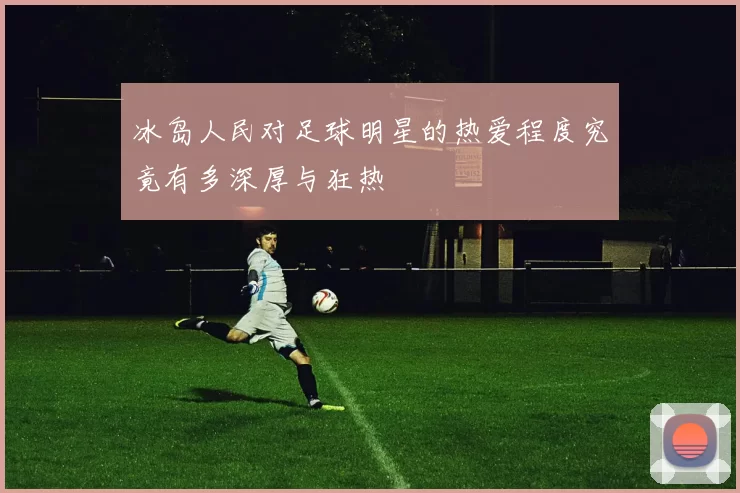 冰岛人民对足球明星的热爱程度究竟有多深厚与狂热