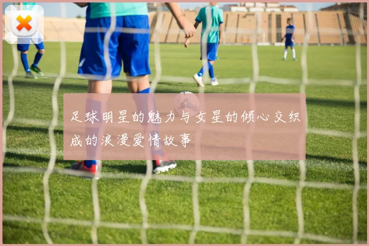 足球明星的魅力与女星的倾心交织成的浪漫爱情故事