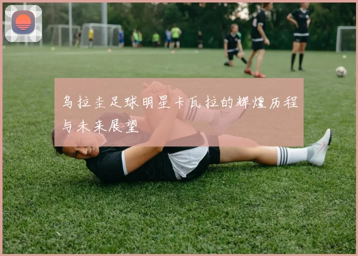 乌拉圭足球明星卡瓦拉的辉煌历程与未来展望