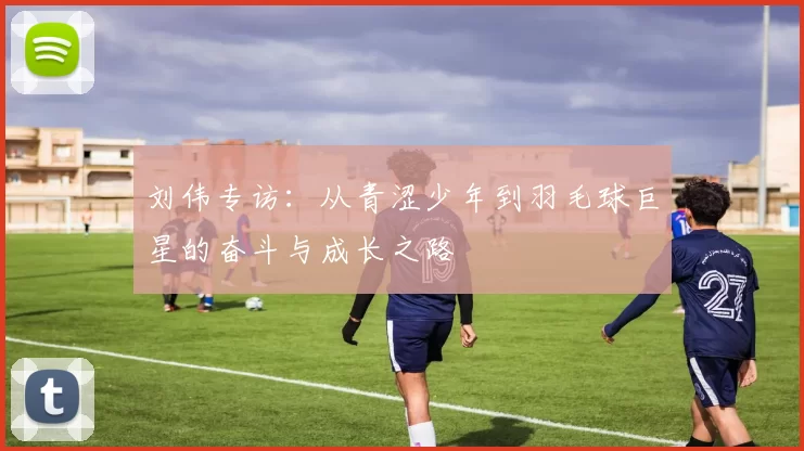 刘伟专访：从青涩少年到羽毛球巨星的奋斗与成长之路