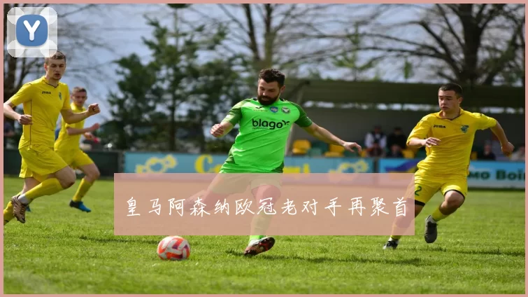 皇马阿森纳欧冠老对手再聚首