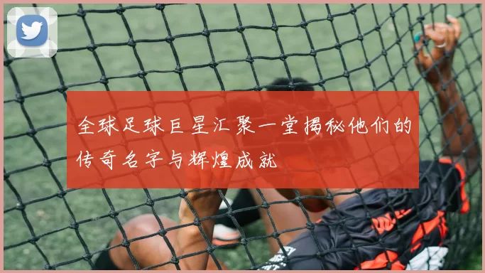 全球足球巨星汇聚一堂揭秘他们的传奇名字与辉煌成就