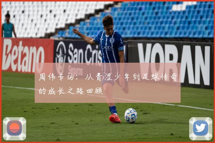周伟专访：从青涩少年到足球传奇的成长之路回顾