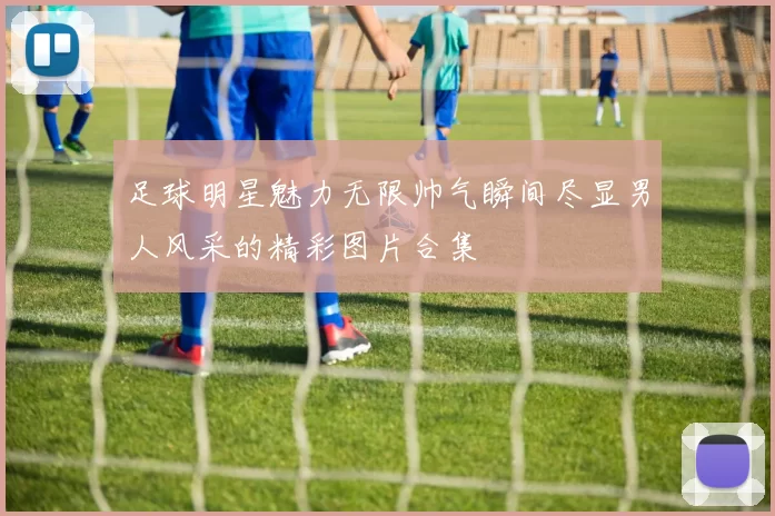 足球明星魅力无限帅气瞬间尽显男人风采的精彩图片合集