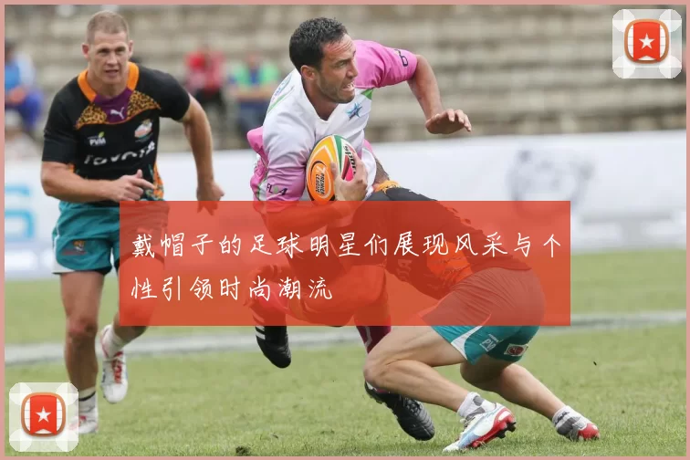 戴帽子的足球明星们展现风采与个性引领时尚潮流
