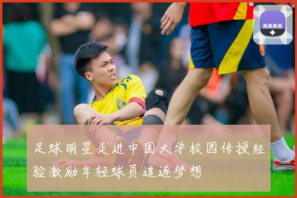 足球明星走进中国大学校园传授经验激励年轻球员追逐梦想