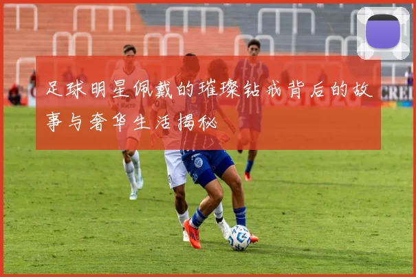 足球明星佩戴的璀璨钻戒背后的故事与奢华生活揭秘